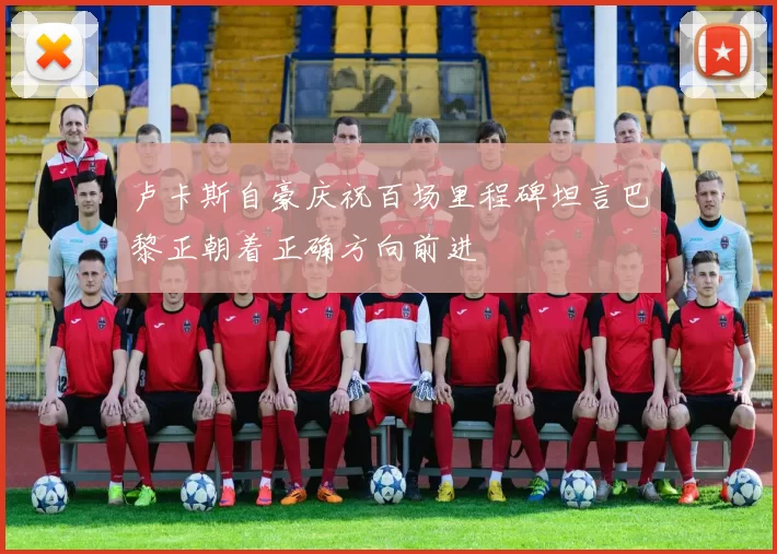 卢卡斯自豪庆祝百场里程碑坦言巴黎正朝着正确方向前进