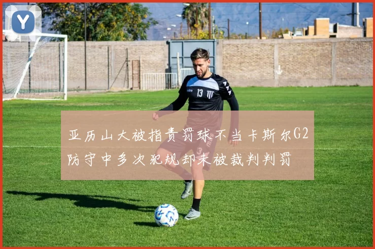 亚历山大被指责罚球不当卡斯尔G2防守中多次犯规却未被裁判判罚