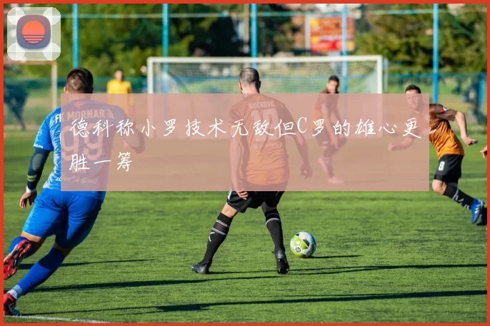 德科称小罗技术无敌但C罗的雄心更胜一筹
