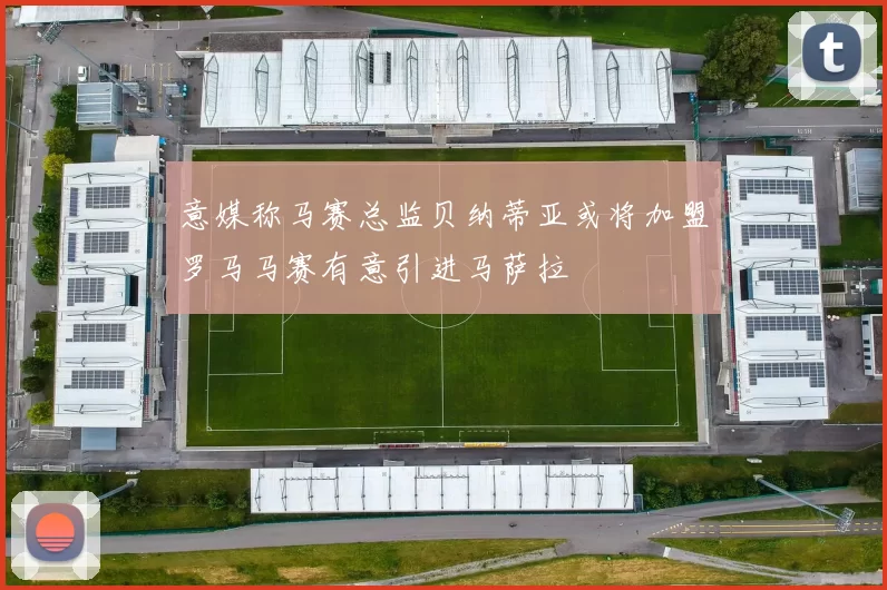 意媒称马赛总监贝纳蒂亚或将加盟罗马马赛有意引进马萨拉
