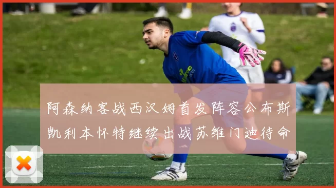 阿森纳客战西汉姆首发阵容公布斯凯利本怀特继续出战苏维门迪待命替补
