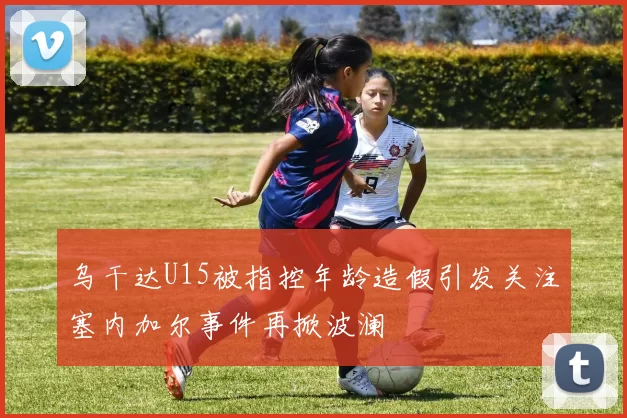 乌干达U15被指控年龄造假引发关注塞内加尔事件再掀波澜