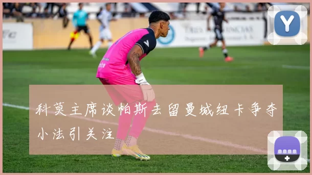 科莫主席谈帕斯去留曼城纽卡争夺小法引关注