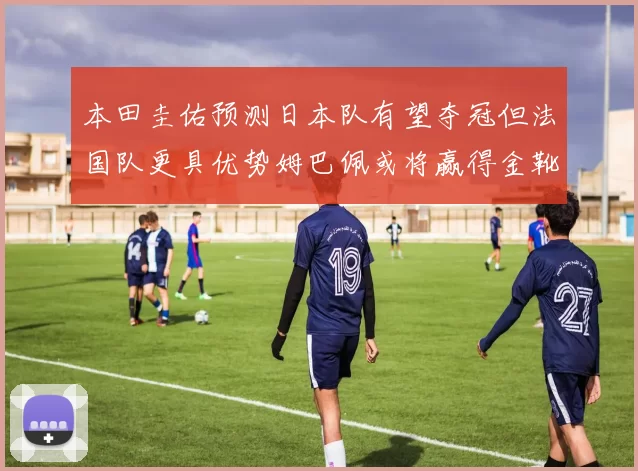 本田圭佑预测日本队有望夺冠但法国队更具优势姆巴佩或将赢得金靴