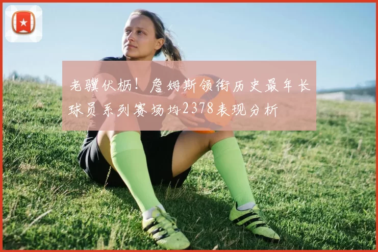 老骥伏枥！詹姆斯领衔历史最年长球员系列赛场均2378表现分析