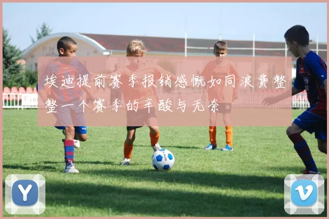 埃迪提前赛季报销感慨如同浪费整整一个赛季的辛酸与无奈