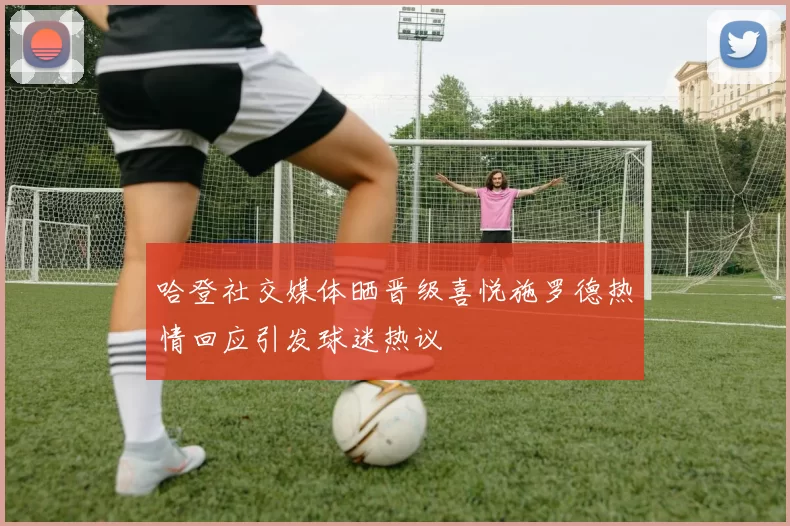 哈登社交媒体晒晋级喜悦施罗德热情回应引发球迷热议