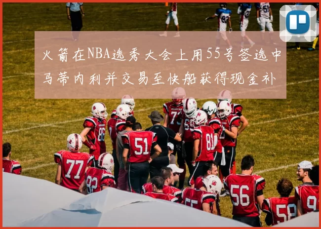 火箭在NBA选秀大会上用55号签选中马蒂内利并交易至快船获得现金补偿