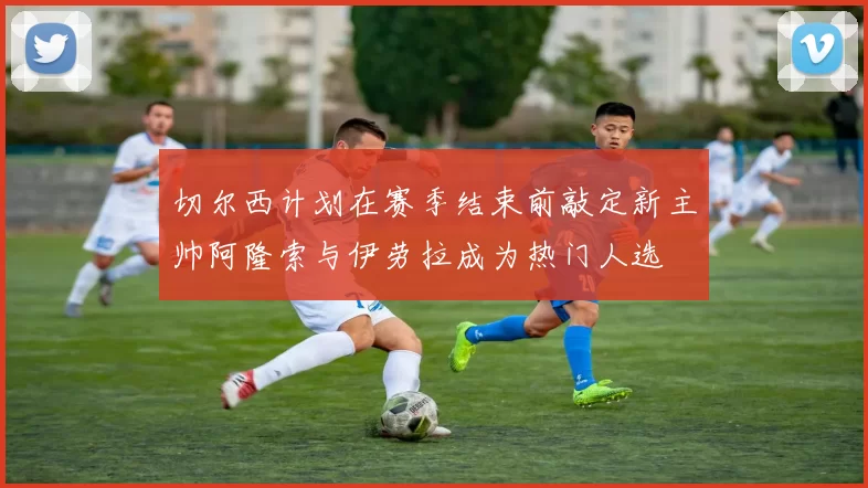 切尔西计划在赛季结束前敲定新主帅阿隆索与伊劳拉成为热门人选