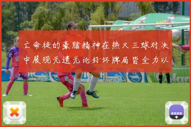 亡命徒的豪赌精神在热火三球对决中展现无遗无论好坏牌局皆全力以赴