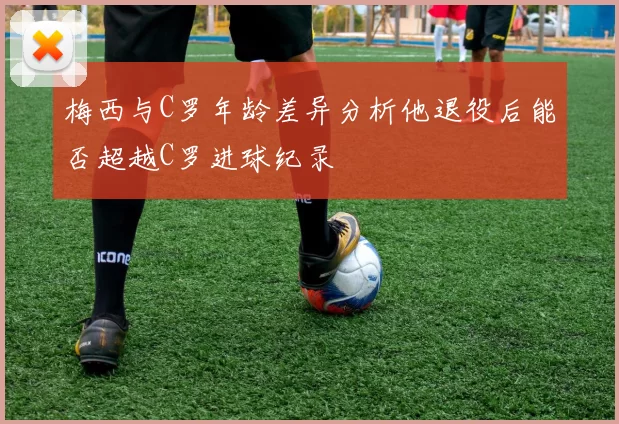 梅西与C罗年龄差异分析他退役后能否超越C罗进球纪录