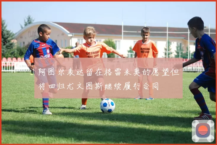 阿图尔表达留在格雷米奥的愿望但将回归尤文图斯继续履行合同