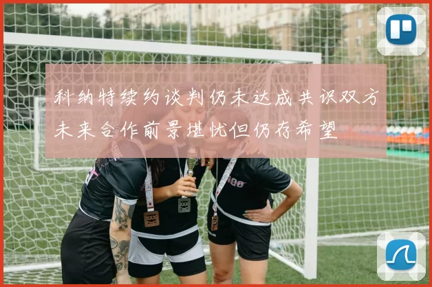 科纳特续约谈判仍未达成共识双方未来合作前景堪忧但仍存希望