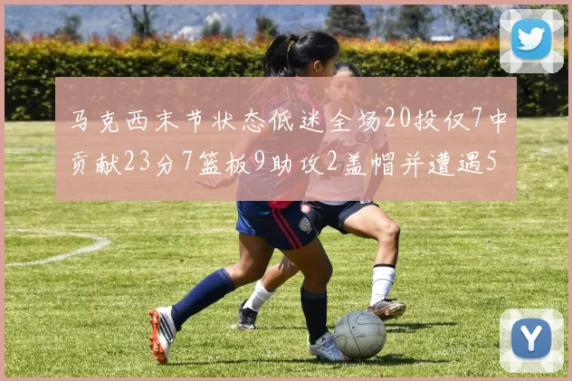 马克西末节状态低迷全场20投仅7中贡献23分7篮板9助攻2盖帽并遭遇5次犯规