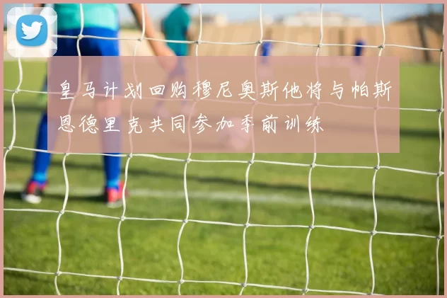 皇马计划回购穆尼奥斯他将与帕斯恩德里克共同参加季前训练